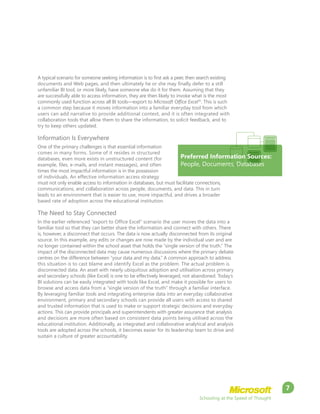 Schooling at the Speed of Thought
7
A typical scenario for someone seeking information is to first ask a peer, then search existing
documents and Web pages, and then ultimately he or she may finally defer to a still
unfamiliar BI tool, or more likely, have someone else do it for them. Assuming that they
are successfully able to access information, they are then likely to invoke what is the most
commonly used function across all BI tools—export to Microsoft Office Excel®
. This is such
a common step because it moves information into a familiar everyday tool from which
users can add narrative to provide additional context, and it is often integrated with
collaboration tools that allow them to share the information, to solicit feedback, and to
try to keep others updated.
Information Is Everywhere
One of the primary challenges is that essential information
comes in many forms. Some of it resides in structured
databases, even more exists in unstructured content (for
example, files, e-mails, and instant messages), and often
times the most impactful information is in the possession
of individuals. An effective information access strategy
must not only enable access to information in databases, but must facilitate connections,
communications, and collaboration across people, documents, and data. This in turn
leads to an environment that is easier to use, more impactful, and drives a broader
based rate of adoption across the educational institution.
The Need to Stay Connected
In the earlier referenced “export to Office Excel” scenario the user moves the data into a
familiar tool so that they can better share the information and connect with others. There
is, however, a disconnect that occurs. The data is now actually disconnected from its original
source. In this example, any edits or changes are now made by the individual user and are
no longer contained within the school asset that holds the “single version of the truth.” The
impact of the disconnected data may cause numerous discussions where the primary debate
centres on the difference between “your data and my data.” A common approach to address
this situation is to cast blame and identify Excel as the problem. The actual problem is
disconnected data. An asset with nearly ubiquitous adoption and utilisation across primary
and secondary schools (like Excel) is one to be effectively leveraged, not abandoned. Today’s
BI solutions can be easily integrated with tools like Excel, and make it possible for users to
browse and access data from a “single version of the truth” through a familiar interface.
By leveraging familiar tools and integrating enterprise data into an everyday collaborative
environment, primary and secondary schools can provide all users with access to shared
and trusted information that is used to make or support strategic decisions and everyday
actions. This can provide principals and superintendents with greater assurance that analysis
and decisions are more often based on consistent data points being utilised across the
educational institution. Additionally, as integrated and collaborative analytical and analysis
tools are adopted across the schools, it becomes easier for its leadership team to drive and
sustain a culture of greater accountability.
Preferred Information Sources:
People, Documents, Databases
 