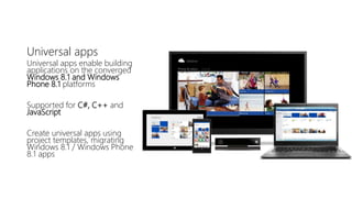 Universal apps 
Universal apps enable building 
applications on the converged 
Windows 8.1 and Windows 
Phone 8.1 platforms 
Supported for C#, C++ and 
JavaScript 
Create universal apps using 
project templates, migrating 
Windows 8.1 / Windows Phone 
8.1 apps 
 