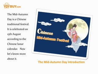 The Mid-Autumn
Day is a Chinese
traditional festival.
It is celebrated on
15th August
according to the
Chinese lunar
calendar. Now
let's know more
about it.
                        The Mid-Autumn Day Introduction
 