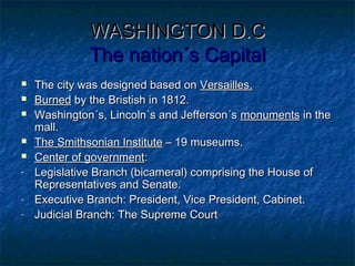 WASHINGTON D.CWASHINGTON D.C
The nation´s CapitalThe nation´s Capital
 The city was designed based onThe city was designed based on Versailles.Versailles.
 BurnedBurned by the Bristish in 1812.by the Bristish in 1812.
 Washington´s, Lincoln´s and Jefferson´sWashington´s, Lincoln´s and Jefferson´s monumentsmonuments in thein the
mall.mall.
 The Smithsonian InstituteThe Smithsonian Institute – 19 museums.– 19 museums.
 Center of governmentCenter of government::
- Legislative Branch (bicameral) comprising the House ofLegislative Branch (bicameral) comprising the House of
Representatives and Senate.Representatives and Senate.
- Executive Branch: President, Vice President, Cabinet.Executive Branch: President, Vice President, Cabinet.
- Judicial Branch: The Supreme CourtJudicial Branch: The Supreme Court
 