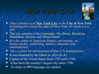 NEW YORK CITYNEW YORK CITY
 Often referred to asOften referred to as New York CityNew York City or theor the City of New YorkCity of New York
to distinguish it from theto distinguish it from the state of New York, of which it is a, of which it is a
part.part.
 The city consists of five boroughs: The Bronx, Brooklyn,
Manhattan, Queens, and Staten Island
 It is the center of American finance, advertising, art,It is the center of American finance, advertising, art,
theater,media, publishing, fashion, education andtheater,media, publishing, fashion, education and
entertainment.entertainment.
 Also a center for international affairs (UN headquarters)Also a center for international affairs (UN headquarters)
 It was founded by the Dutch in 1624 (N.A).
 Capital of the United States from 1785 until 1790.
 It has been the country's largest city since 1790.
 As many as 800 languages are spoken.
 