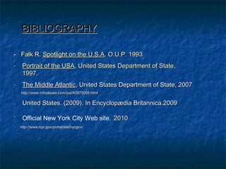 BIBLIOGRAPHYBIBLIOGRAPHY
- Falk R.- Falk R. Spotlight on the U.S.ASpotlight on the U.S.A. O.U.P. 1993. O.U.P. 1993
- Portrait of the USAPortrait of the USA, United States Department of State,, United States Department of State,
1997.1997.
- The Middle AtlanticThe Middle Atlantic, United States Department of State, 2007, United States Department of State, 2007
http://www.infoplease.com/ipa/A0875008.htmlhttp://www.infoplease.com/ipa/A0875008.html
-- United States. (2009). In Encyclopædia Britannica.2009United States. (2009). In Encyclopædia Britannica.2009
-
Official New York City Web site. 20102010
http://www.nyc.gov/portal/site/nycgov/http://www.nyc.gov/portal/site/nycgov/
 