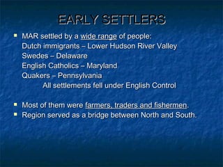 EARLY SETTLERSEARLY SETTLERS
 MAR settled by aMAR settled by a wide rangewide range of people:of people:
Dutch immigrants – Lower Hudson River ValleyDutch immigrants – Lower Hudson River Valley
Swedes – DelawareSwedes – Delaware
English Catholics – MarylandEnglish Catholics – Maryland
Quakers – PennsylvaniaQuakers – Pennsylvania
All settlements fell under English ControlAll settlements fell under English Control
 Most of them wereMost of them were farmers, traders and fishermenfarmers, traders and fishermen..
 Region served as a bridge between North and South.Region served as a bridge between North and South.
 