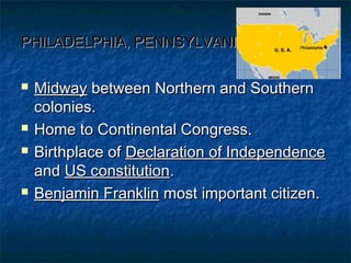 PHILADELPHIA, PENNSYLVANIAPHILADELPHIA, PENNSYLVANIA
 MidwayMidway between Northern and Southernbetween Northern and Southern
colonies.colonies.
 Home to Continental Congress.Home to Continental Congress.
 Birthplace ofBirthplace of Declaration of IndependenceDeclaration of Independence
andand US constitutionUS constitution..
 Benjamin FranklinBenjamin Franklin most important citizen.most important citizen.
 