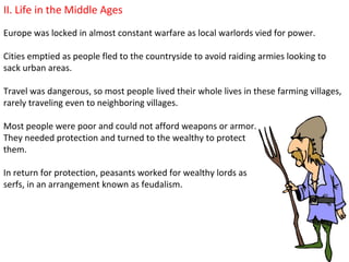 II. Life in the Middle Ages
Europe was locked in almost constant warfare as local warlords vied for power.

Cities emptied as people fled to the countryside to avoid raiding armies looking to
sack urban areas.

Travel was dangerous, so most people lived their whole lives in these farming villages,
rarely traveling even to neighboring villages.

Most people were poor and could not afford weapons or armor.
They needed protection and turned to the wealthy to protect
them.

In return for protection, peasants worked for wealthy lords as
serfs, in an arrangement known as feudalism.
 