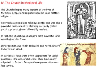 IV. The Church in Medieval Life

The Church shaped many aspects of the lives of
Medieval people and reigned supreme in all matters
religious.

It served as a social and religious center and was also a
powerful political entity, claiming authority (called
papal supremacy) over all earthly leaders.

In fact, the Church was Europe’s most powerful (and
wealthy) secular force.

Other religions were not tolerated and heretics were
tortured and killed.

In particular, Jews were often scapegoats for social
problems, illnesses, and disease. Over time, many
migrated to Eastern Europe where persecution was
less severe.
 