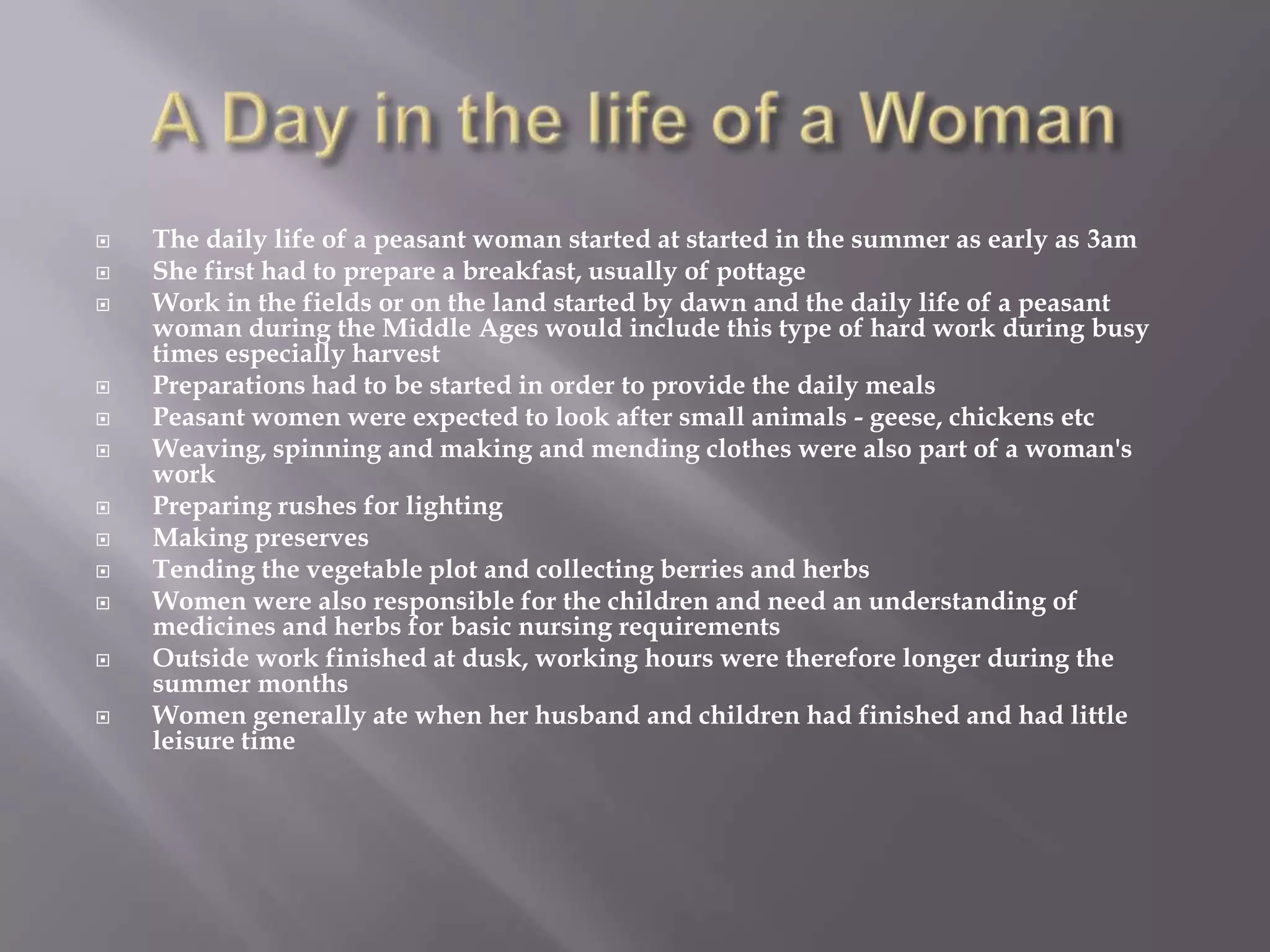    The daily life of a peasant woman started at started in the summer as early as 3am
   She first had to prepare a breakfast, usually of pottage
   Work in the fields or on the land started by dawn and the daily life of a peasant
    woman during the Middle Ages would include this type of hard work during busy
    times especially harvest
   Preparations had to be started in order to provide the daily meals
   Peasant women were expected to look after small animals - geese, chickens etc
   Weaving, spinning and making and mending clothes were also part of a woman's
    work
   Preparing rushes for lighting
   Making preserves
   Tending the vegetable plot and collecting berries and herbs
   Women were also responsible for the children and need an understanding of
    medicines and herbs for basic nursing requirements
   Outside work finished at dusk, working hours were therefore longer during the
    summer months
   Women generally ate when her husband and children had finished and had little
    leisure time
 
