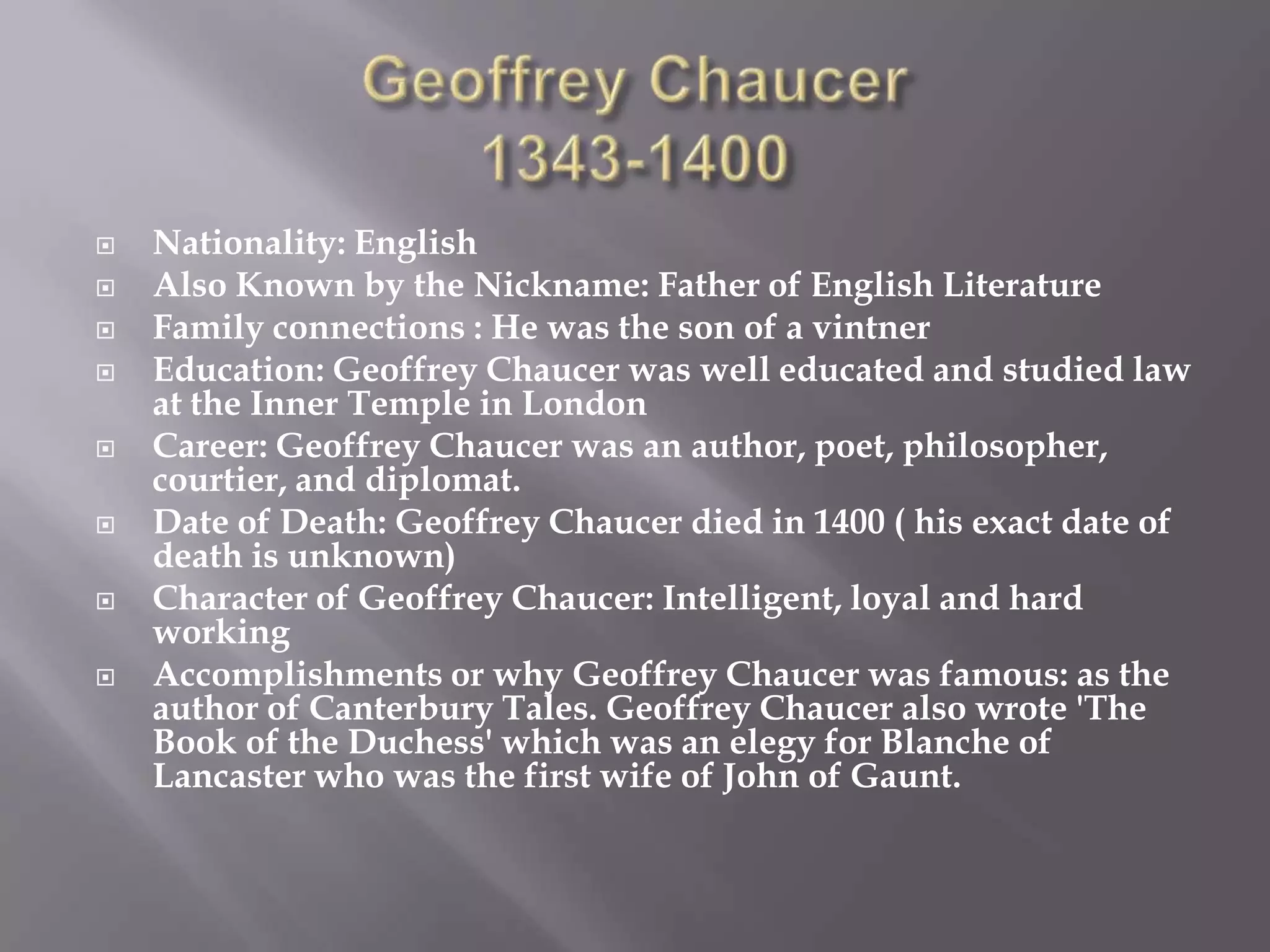    Nationality: English
   Also Known by the Nickname: Father of English Literature
   Family connections : He was the son of a vintner
   Education: Geoffrey Chaucer was well educated and studied law
    at the Inner Temple in London
   Career: Geoffrey Chaucer was an author, poet, philosopher,
    courtier, and diplomat.
   Date of Death: Geoffrey Chaucer died in 1400 ( his exact date of
    death is unknown)
   Character of Geoffrey Chaucer: Intelligent, loyal and hard
    working
   Accomplishments or why Geoffrey Chaucer was famous: as the
    author of Canterbury Tales. Geoffrey Chaucer also wrote 'The
    Book of the Duchess' which was an elegy for Blanche of
    Lancaster who was the first wife of John of Gaunt.
 
