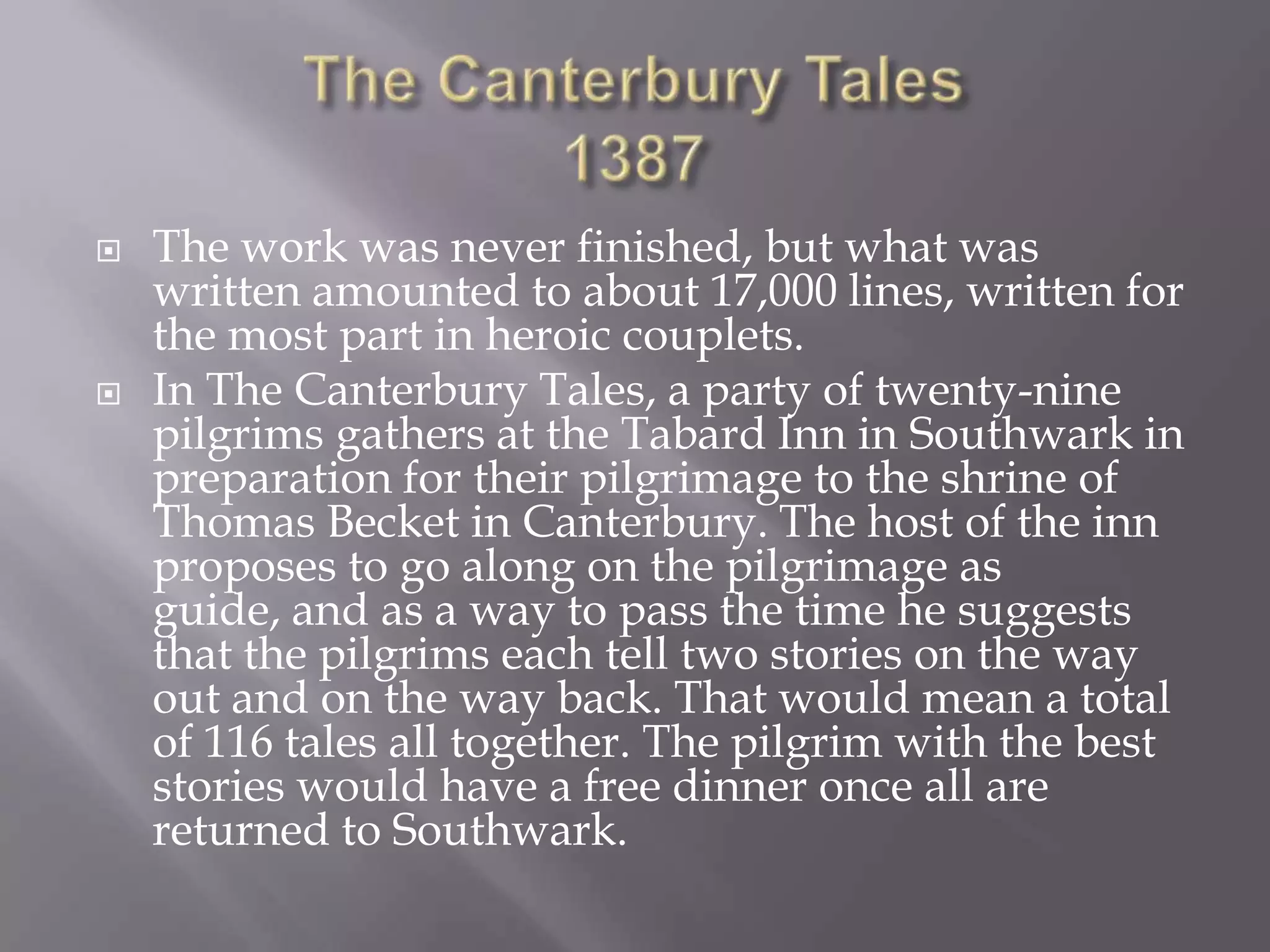    The work was never finished, but what was
    written amounted to about 17,000 lines, written for
    the most part in heroic couplets.
   In The Canterbury Tales, a party of twenty-nine
    pilgrims gathers at the Tabard Inn in Southwark in
    preparation for their pilgrimage to the shrine of
    Thomas Becket in Canterbury. The host of the inn
    proposes to go along on the pilgrimage as
    guide, and as a way to pass the time he suggests
    that the pilgrims each tell two stories on the way
    out and on the way back. That would mean a total
    of 116 tales all together. The pilgrim with the best
    stories would have a free dinner once all are
    returned to Southwark.
 