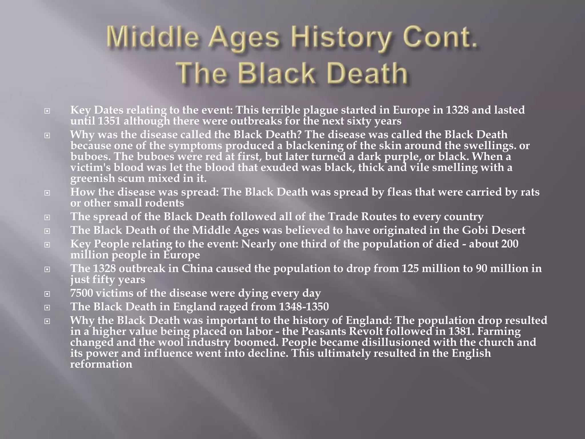    Key Dates relating to the event: This terrible plague started in Europe in 1328 and lasted
    until 1351 although there were outbreaks for the next sixty years
   Why was the disease called the Black Death? The disease was called the Black Death
    because one of the symptoms produced a blackening of the skin around the swellings. or
    buboes. The buboes were red at first, but later turned a dark purple, or black. When a
    victim's blood was let the blood that exuded was black, thick and vile smelling with a
    greenish scum mixed in it.
   How the disease was spread: The Black Death was spread by fleas that were carried by rats
    or other small rodents
   The spread of the Black Death followed all of the Trade Routes to every country
   The Black Death of the Middle Ages was believed to have originated in the Gobi Desert
   Key People relating to the event: Nearly one third of the population of died - about 200
    million people in Europe
   The 1328 outbreak in China caused the population to drop from 125 million to 90 million in
    just fifty years
   7500 victims of the disease were dying every day
   The Black Death in England raged from 1348-1350
   Why the Black Death was important to the history of England: The population drop resulted
    in a higher value being placed on labor - the Peasants Revolt followed in 1381. Farming
    changed and the wool industry boomed. People became disillusioned with the church and
    its power and influence went into decline. This ultimately resulted in the English
    reformation
 
