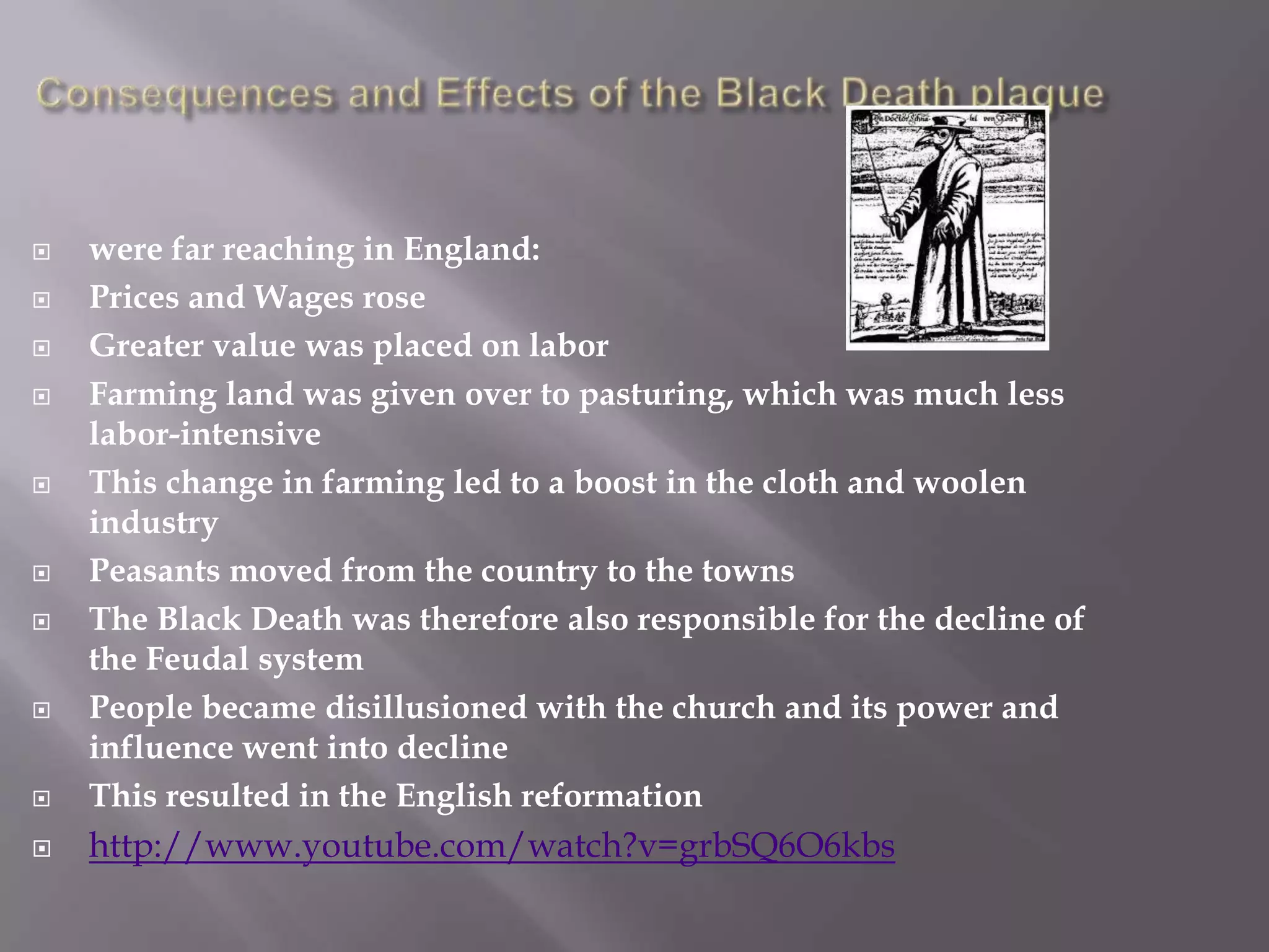    were far reaching in England:
   Prices and Wages rose
   Greater value was placed on labor
   Farming land was given over to pasturing, which was much less
    labor-intensive
   This change in farming led to a boost in the cloth and woolen
    industry
   Peasants moved from the country to the towns
   The Black Death was therefore also responsible for the decline of
    the Feudal system
   People became disillusioned with the church and its power and
    influence went into decline
   This resulted in the English reformation
   http://www.youtube.com/watch?v=grbSQ6O6kbs
 