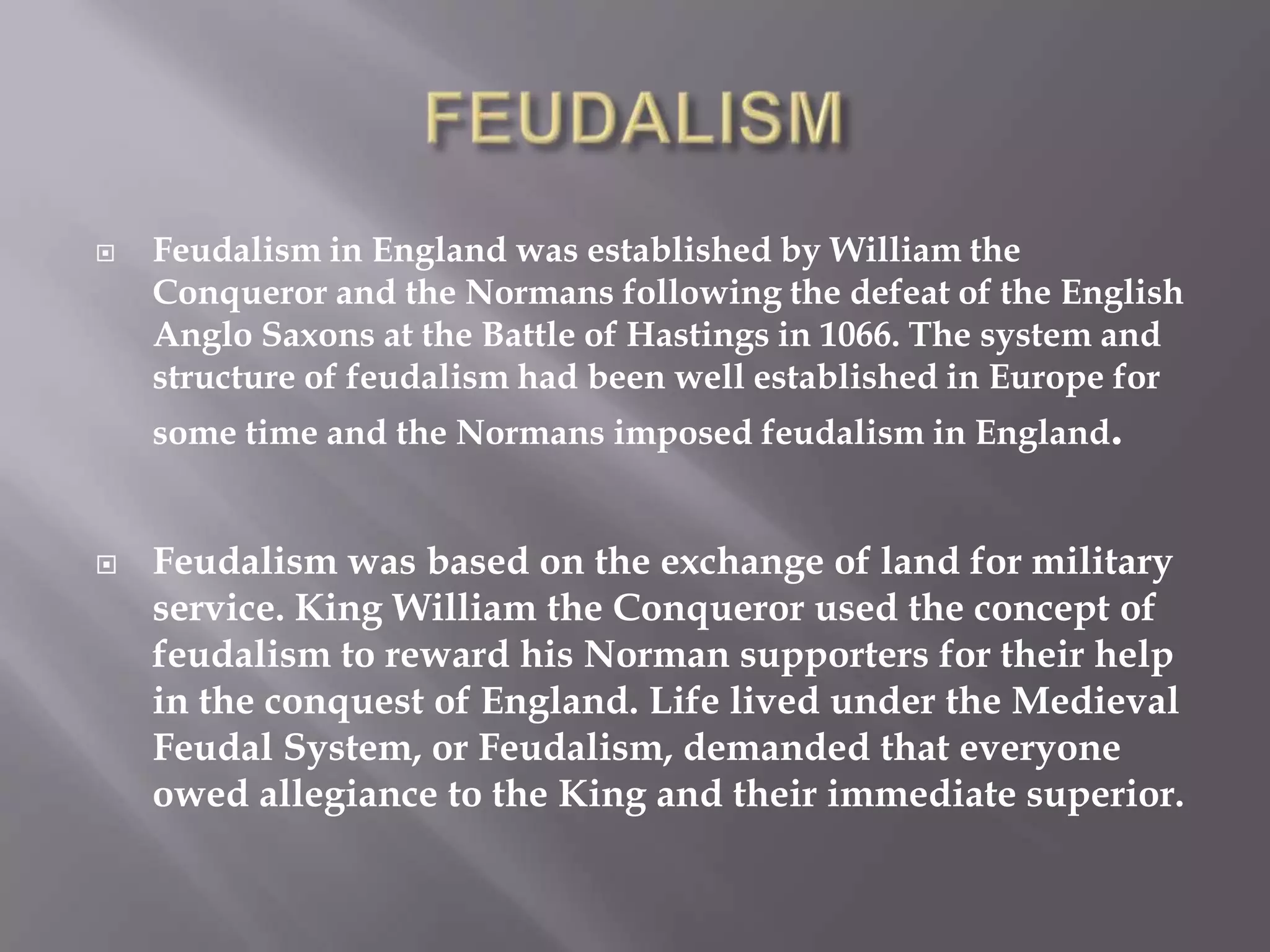    Feudalism in England was established by William the
    Conqueror and the Normans following the defeat of the English
    Anglo Saxons at the Battle of Hastings in 1066. The system and
    structure of feudalism had been well established in Europe for
    some time and the Normans imposed feudalism in England.


   Feudalism was based on the exchange of land for military
    service. King William the Conqueror used the concept of
    feudalism to reward his Norman supporters for their help
    in the conquest of England. Life lived under the Medieval
    Feudal System, or Feudalism, demanded that everyone
    owed allegiance to the King and their immediate superior.
 