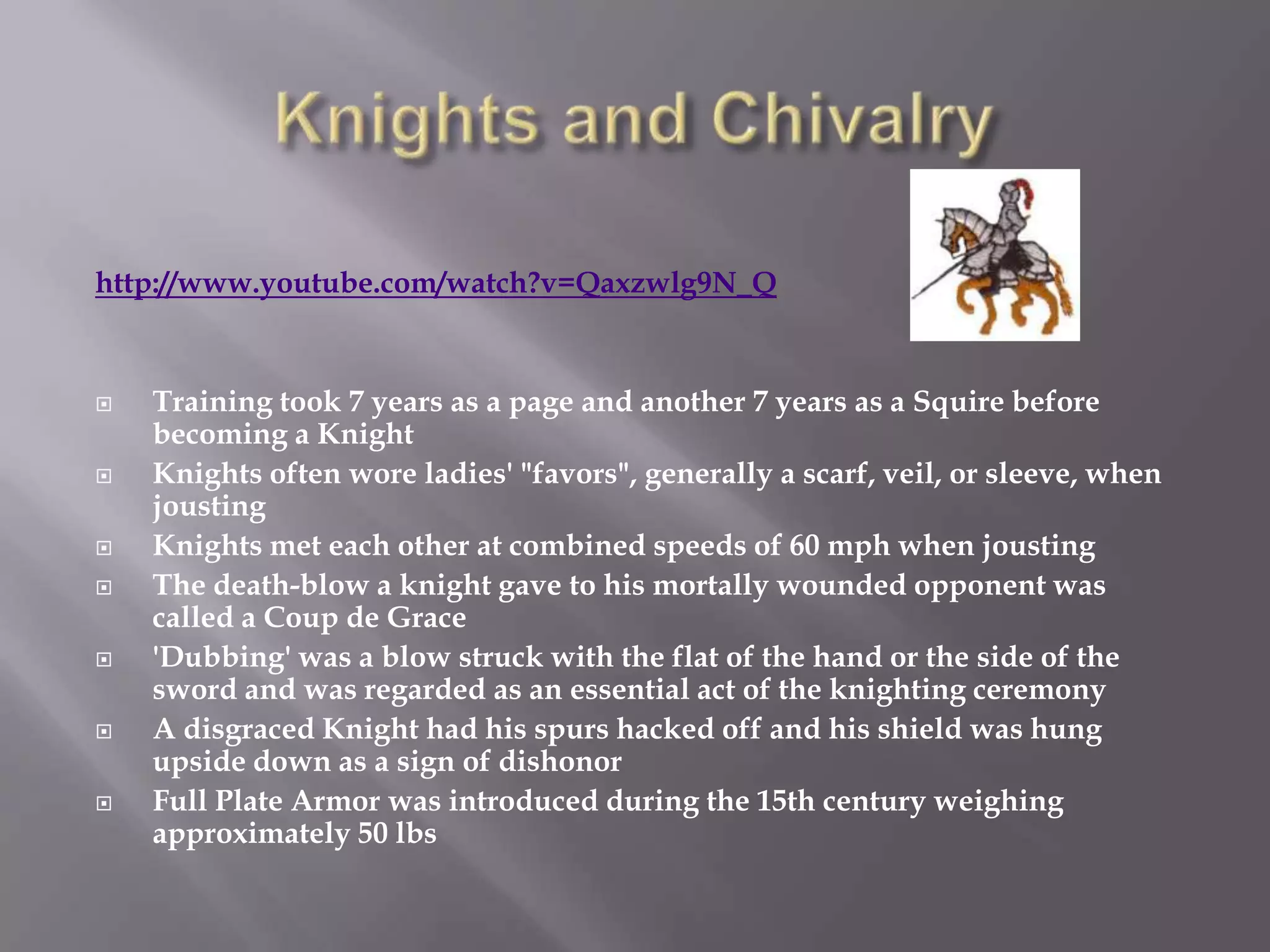 http://www.youtube.com/watch?v=Qaxzwlg9N_Q


   Training took 7 years as a page and another 7 years as a Squire before
    becoming a Knight
   Knights often wore ladies' "favors", generally a scarf, veil, or sleeve, when
    jousting
   Knights met each other at combined speeds of 60 mph when jousting
   The death-blow a knight gave to his mortally wounded opponent was
    called a Coup de Grace
   'Dubbing' was a blow struck with the flat of the hand or the side of the
    sword and was regarded as an essential act of the knighting ceremony
   A disgraced Knight had his spurs hacked off and his shield was hung
    upside down as a sign of dishonor
   Full Plate Armor was introduced during the 15th century weighing
    approximately 50 lbs
 