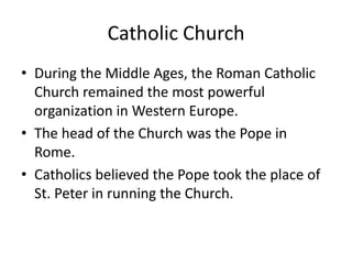 Catholic Church
• During the Middle Ages, the Roman Catholic
  Church remained the most powerful
  organization in Western Europe.
• The head of the Church was the Pope in
  Rome.
• Catholics believed the Pope took the place of
  St. Peter in running the Church.
 