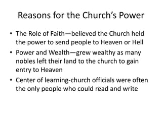 Reasons for the Church’s Power
• The Role of Faith—believed the Church held
  the power to send people to Heaven or Hell
• Power and Wealth—grew wealthy as many
  nobles left their land to the church to gain
  entry to Heaven
• Center of learning-church officials were often
  the only people who could read and write
 