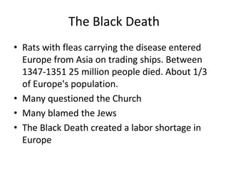 The Black Death
• Rats with fleas carrying the disease entered
  Europe from Asia on trading ships. Between
  1347-1351 25 million people died. About 1/3
  of Europe's population.
• Many questioned the Church
• Many blamed the Jews
• The Black Death created a labor shortage in
  Europe
 