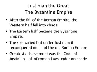 Justinian the Great
          The Byzantine Empire
• After the fall of the Roman Empire, the
  Western half fell into chaos.
• The Eastern half became the Byzantine
  Empire.
• The size varied but under Justinian it
  reconquered much of the old Roman Empire.
• Greatest achievement was the Code of
  Justinian—all of roman laws under one code
 