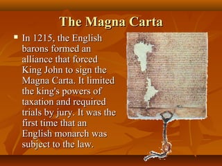 The Magna Carta
   In 1215, the English
    barons formed an
    alliance that forced
    King John to sign the
    Magna Carta. It limited
    the king's powers of
    taxation and required
    trials by jury. It was the
    first time that an
    English monarch was
    subject to the law.
 