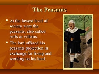The Peasants
   At the lowest level of
    society were the
    peasants, also called
    serfs or villeins.
   The lord offered his
    peasants protection in
    exchange for living and
    working on his land.
 