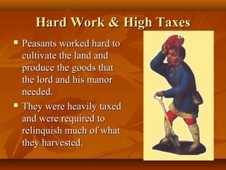 Hard Work & High Taxes
   Peasants worked hard to
    cultivate the land and
    produce the goods that
    the lord and his manor
    needed.
   They were heavily taxed
    and were required to
    relinquish much of what
    they harvested.
 