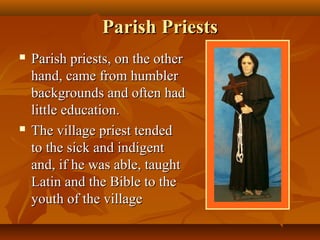 Parish Priests
   Parish priests, on the other
    hand, came from humbler
    backgrounds and often had
    little education.
   The village priest tended
    to the sick and indigent
    and, if he was able, taught
    Latin and the Bible to the
    youth of the village
 