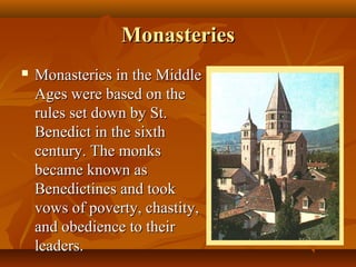 Monasteries
   Monasteries in the Middle
    Ages were based on the
    rules set down by St.
    Benedict in the sixth
    century. The monks
    became known as
    Benedictines and took
    vows of poverty, chastity,
    and obedience to their
    leaders.
 