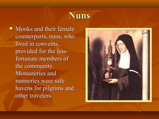 Nuns
   Monks and their female
    counterparts, nuns, who
    lived in convents,
    provided for the less-
    fortunate members of
    the community.
    Monasteries and
    nunneries were safe
    havens for pilgrims and
    other travelers.
 