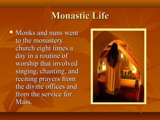 Monastic Life
   Monks and nuns went
    to the monastery
    church eight times a
    day in a routine of
    worship that involved
    singing, chanting, and
    reciting prayers from
    the divine offices and
    from the service for
    Mass.
 