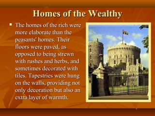 Homes of the Wealthy
   The homes of the rich were
    more elaborate than the
    peasants' homes. Their
    floors were paved, as
    opposed to being strewn
    with rushes and herbs, and
    sometimes decorated with
    tiles. Tapestries were hung
    on the walls, providing not
    only decoration but also an
    extra layer of warmth.
 