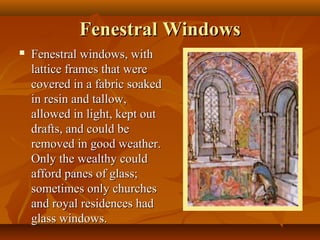 Fenestral Windows
   Fenestral windows, with
    lattice frames that were
    covered in a fabric soaked
    in resin and tallow,
    allowed in light, kept out
    drafts, and could be
    removed in good weather.
    Only the wealthy could
    afford panes of glass;
    sometimes only churches
    and royal residences had
    glass windows.
 