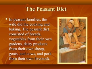 The Peasant Diet
   In peasant families, the
    wife did the cooking and
    baking. The peasant diet
    consisted of breads,
    vegetables from their own
    gardens, dairy products
    from their own sheep,
    goats, and cows, and pork
    from their own livestock.
 
