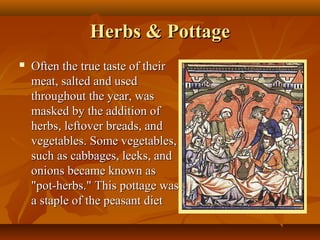 Herbs & Pottage
   Often the true taste of their
    meat, salted and used
    throughout the year, was
    masked by the addition of
    herbs, leftover breads, and
    vegetables. Some vegetables,
    such as cabbages, leeks, and
    onions became known as
    "pot-herbs." This pottage was
    a staple of the peasant diet
 