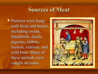 Sources of Meat
   Pantries were hung
    with birds and beasts,
    including swans,
    blackbirds, ducks,
    pigeons, rabbits,
    mutton, venison, and
    wild boar. Many of
    these animals were
    caught on hunts.
 