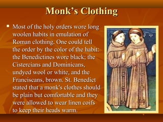 Monk’s Clothing
   Most of the holy orders wore long
    woolen habits in emulation of
    Roman clothing. One could tell
    the order by the color of the habit:
    the Benedictines wore black; the
    Cistercians and Dominicans,
    undyed wool or white, and the
    Franciscans, brown. St. Benedict
    stated that a monk's clothes should
    be plain but comfortable and they
    were allowed to wear linen coifs
    to keep their heads warm.
 