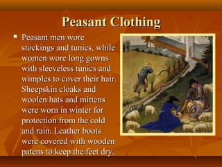 Peasant Clothing
   Peasant men wore
    stockings and tunics, while
    women wore long gowns
    with sleeveless tunics and
    wimples to cover their hair.
    Sheepskin cloaks and
    woolen hats and mittens
    were worn in winter for
    protection from the cold
    and rain. Leather boots
    were covered with wooden
    patens to keep the feet dry.
 