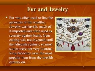 Fur and Jewelry
   Fur was often used to line the
    garments of the wealthy.
    Jewelry was lavish, much of
    it imported and often used as
    security against loans. Gem
    cutting was not invented until
    the fifteenth century, so most
    stones were not very lustrous.
    Ring brooches were the most
    popular item from the twelfth
    century on.
 