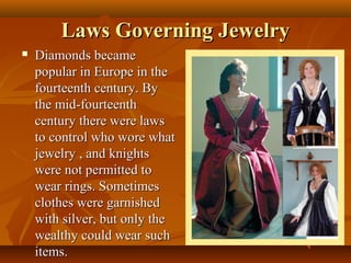 Laws Governing Jewelry
   Diamonds became
    popular in Europe in the
    fourteenth century. By
    the mid-fourteenth
    century there were laws
    to control who wore what
    jewelry , and knights
    were not permitted to
    wear rings. Sometimes
    clothes were garnished
    with silver, but only the
    wealthy could wear such
    items.
 