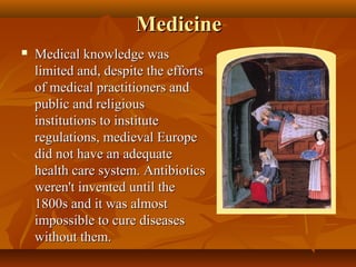Medicine
   Medical knowledge was
    limited and, despite the efforts
    of medical practitioners and
    public and religious
    institutions to institute
    regulations, medieval Europe
    did not have an adequate
    health care system. Antibiotics
    weren't invented until the
    1800s and it was almost
    impossible to cure diseases
    without them.
 