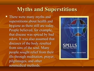 Myths and Superstitions
   There were many myths and
    superstitions about health and
    hygiene as there still are today.
    People believed, for example,
    that disease was spread by bad
    odors. It was also assumed that
    diseases of the body resulted
    from sins of the soul. Many
    people sought relief from their
    ills through meditation, prayer,
    pilgrimages, and other
    nonmedical methods.
 
