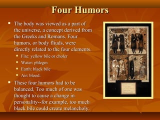 Four Humors
   The body was viewed as a part of
    the universe, a concept derived from
    the Greeks and Romans. Four
    humors, or body fliuds, were
    directly related to the four elements.
       Fire: yellow bile or choler
       Water: phlegm
       Earth: black bile
       Air: blood.
   These four humors had to be
    balanced. Too much of one was
    thought to cause a change in
    personality--for example, too much
    black bile could create melancholy.
 