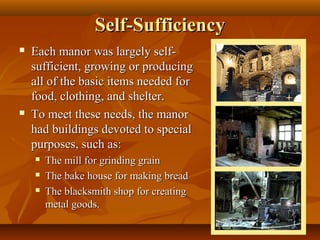 Self-Sufficiency
   Each manor was largely self-
    sufficient, growing or producing
    all of the basic items needed for
    food, clothing, and shelter.
   To meet these needs, the manor
    had buildings devoted to special
    purposes, such as:
       The mill for grinding grain
       The bake house for making bread
       The blacksmith shop for creating
        metal goods.
 