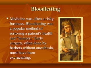 Bloodletting
   Medicine was often a risky
    business. Bloodletting was
    a popular method of
    restoring a patient's health
    and "humors." Early
    surgery, often done by
    barbers without anesthesia,
    must have been
    excruciating.
 