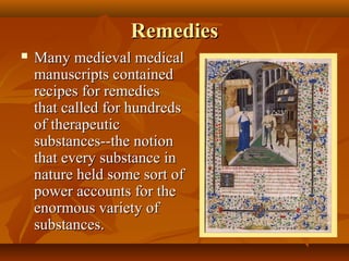 Remedies
   Many medieval medical
    manuscripts contained
    recipes for remedies
    that called for hundreds
    of therapeutic
    substances--the notion
    that every substance in
    nature held some sort of
    power accounts for the
    enormous variety of
    substances.
 