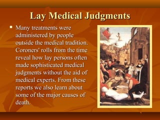Lay Medical Judgments
   Many treatments were
    administered by people
    outside the medical tradition.
    Coroners' rolls from the time
    reveal how lay persons often
    made sophisticated medical
    judgments without the aid of
    medical experts. From these
    reports we also learn about
    some of the major causes of
    death.
 