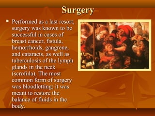 Surgery
   Performed as a last resort,
    surgery was known to be
    successful in cases of
    breast cancer, fistula,
    hemorrhoids, gangrene,
    and cataracts, as well as
    tuberculosis of the lymph
    glands in the neck
    (scrofula). The most
    common form of surgery
    was bloodletting; it was
    meant to restore the
    balance of fluids in the
    body.
 