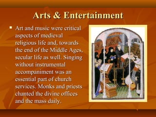 Arts & Entertainment
   Art and music were critical
    aspects of medieval
    religious life and, towards
    the end of the Middle Ages,
    secular life as well. Singing
    without instrumental
    accompaniment was an
    essential part of church
    services. Monks and priests
    chanted the divine offices
    and the mass daily.
 