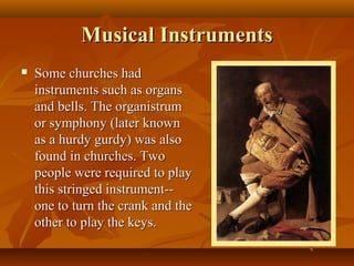Musical Instruments
   Some churches had
    instruments such as organs
    and bells. The organistrum
    or symphony (later known
    as a hurdy gurdy) was also
    found in churches. Two
    people were required to play
    this stringed instrument--
    one to turn the crank and the
    other to play the keys.
 