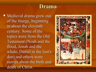 Drama
   Medieval drama grew out
    of the liturgy, beginning
    in about the eleventh
    century. Some of the
    topics were from the Old
    Testament (Noah and the
    flood, Jonah and the
    whale, Daniel in the lion's
    den) and others were
    stories about the birth and
    death of Christ.
 
