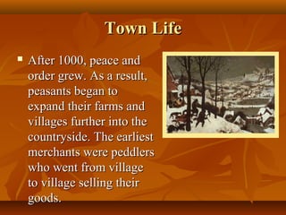 Town Life
   After 1000, peace and
    order grew. As a result,
    peasants began to
    expand their farms and
    villages further into the
    countryside. The earliest
    merchants were peddlers
    who went from village
    to village selling their
    goods.
 