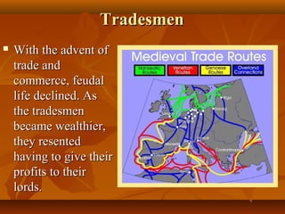 Tradesmen
   With the advent of
    trade and
    commerce, feudal
    life declined. As
    the tradesmen
    became wealthier,
    they resented
    having to give their
    profits to their
    lords.
 